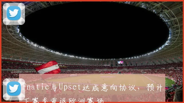 Fnatic与Upset达成意向协议，预计下赛季重返欧洲赛场