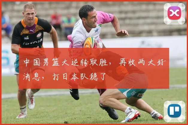 中国男篮大逆转取胜，再收两大好消息，打日本队稳了