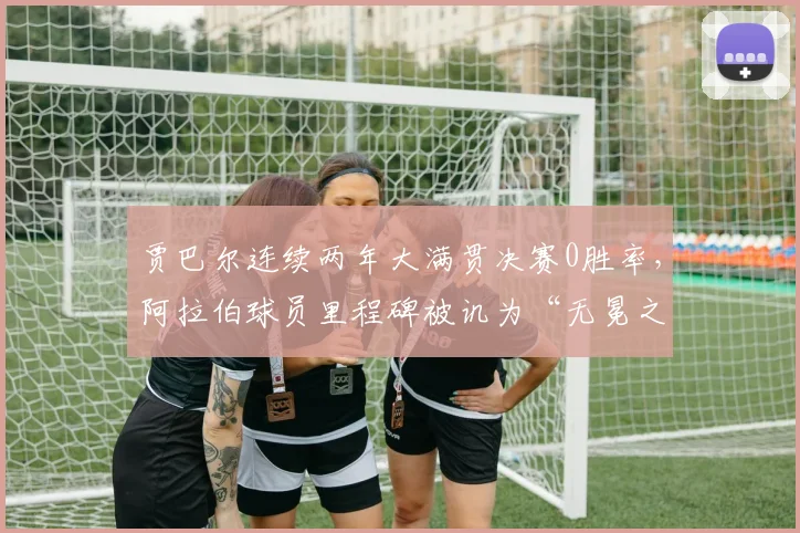 贾巴尔连续两年大满贯决赛0胜率，阿拉伯球员里程碑被讥为“无冕之王”
