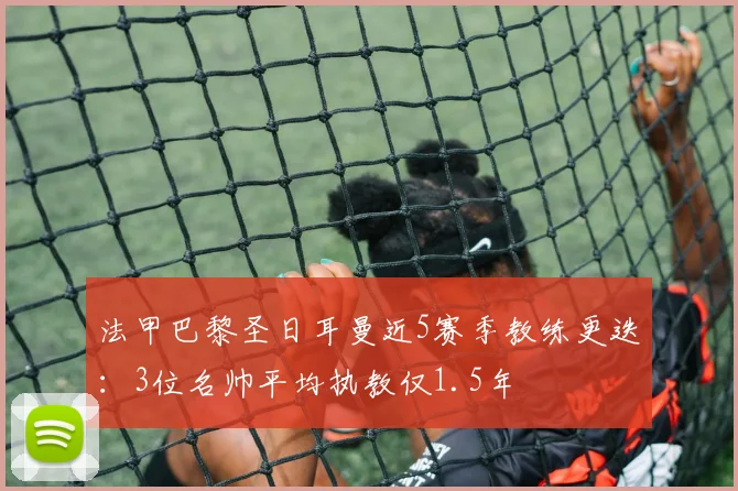 法甲巴黎圣日耳曼近5赛季教练更迭:3位名帅平均执教仅1.5年